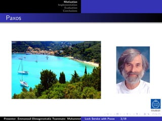 Motivation
                                        Implementation
                                             Evaluation
                                           Conclusions



. Paxos




                                                                         .      .       .          .         .   .
                                                                                                             C
 Presenter: Emmanouil Dimogerontakis Teammate: Muhammet Orazov Service with Johan Montelius
                                                         Lock Supervisor: Paxos      3/19     CC       BY:
 