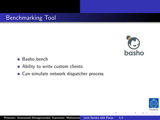 . Benchmarking Tool




              Basho bench
              Ability to write custom clients
              Can simulate network dispatcher process




                                                                         .      .       .          .         .   .
                                                                                                             C
 Presenter: Emmanouil Dimogerontakis Teammate: Muhammet Orazov Service with Johan Montelius
                                                         Lock Supervisor: Paxos      1/1      CC       BY:
 
