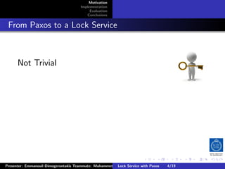 Motivation
                                        Implementation
                                             Evaluation
                                           Conclusions



. From Paxos to a Lock Service


       Not Trivial




                                                                         .      .       .          .         .   .
                                                                                                             C
 Presenter: Emmanouil Dimogerontakis Teammate: Muhammet Orazov Service with Johan Montelius
                                                         Lock Supervisor: Paxos      4/19     CC       BY:
 