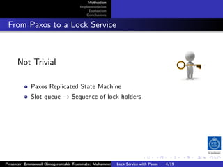 Motivation
                                        Implementation
                                             Evaluation
                                           Conclusions



. From Paxos to a Lock Service


       Not Trivial

              Paxos Replicated State Machine
              Slot queue → Sequence of lock holders




                                                                         .      .       .          .         .   .
                                                                                                             C
 Presenter: Emmanouil Dimogerontakis Teammate: Muhammet Orazov Service with Johan Montelius
                                                         Lock Supervisor: Paxos      4/19     CC       BY:
 