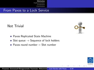 Motivation
                                        Implementation
                                             Evaluation
                                           Conclusions



. From Paxos to a Lock Service


       Not Trivial

              Paxos Replicated State Machine
              Slot queue → Sequence of lock holders
              Paxos round number = Slot number




                                                                         .      .       .          .         .   .
                                                                                                             C
 Presenter: Emmanouil Dimogerontakis Teammate: Muhammet Orazov Service with Johan Montelius
                                                         Lock Supervisor: Paxos      4/19     CC       BY:
 