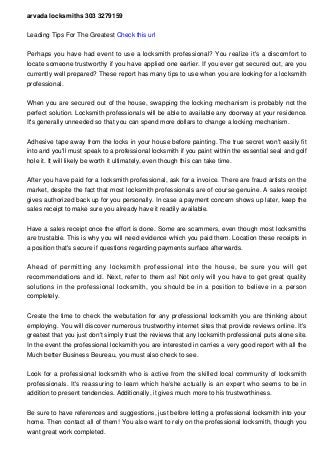 arvada locksmiths 303 3279159
Leading Tips For The Greatest Check this url
Perhaps you have had event to use a locksmith professional? You realize it's a discomfort to
locate someone trustworthy if you have applied one earlier. If you ever get secured out, are you
currently well prepared? These report has many tips to use when you are looking for a locksmith
professional.
When you are secured out of the house, swapping the locking mechanism is probably not the
perfect solution. Locksmith professionals will be able to available any doorway at your residence.
It's generally unneeded so that you can spend more dollars to change a locking mechanism.
Adhesive tape away from the locks in your house before painting. The true secret won't easily fit
into and you'll must speak to a professional locksmith if you paint within the essential seal and golf
hole it. It will likely be worth it ultimately, even though this can take time.
After you have paid for a locksmith professional, ask for a invoice. There are fraud artists on the
market, despite the fact that most locksmith professionals are of course genuine. A sales receipt
gives authorized back up for you personally. In case a payment concern shows up later, keep the
sales receipt to make sure you already have it readily available.
Have a sales receipt once the effort is done. Some are scammers, even though most locksmiths
are trustable. This is why you will need evidence which you paid them. Location these receipts in
a position that's secure if questions regarding payments surface afterwards.
Ahead of permitting any locksmith professional into the house, be sure you will get
recommendations and id. Next, refer to them as! Not only will you have to get great quality
solutions in the professional locksmith, you should be in a position to believe in a person
completely.
Create the time to check the webutation for any professional locksmith you are thinking about
employing. You will discover numerous trustworthy internet sites that provide reviews online. It's
greatest that you just don't simply trust the reviews that any locksmith professional puts alone site.
In the event the professional locksmith you are interested in carries a very good report with all the
Much better Business Beureau, you must also check to see.
Look for a professional locksmith who is active from the skilled local community of locksmith
professionals. It's reassuring to learn which he/she actually is an expert who seems to be in
addition to present tendencies. Additionally, it gives much more to his trustworthiness.
Be sure to have references and suggestions, just before letting a professional locksmith into your
home. Then contact all of them! You also want to rely on the professional locksmith, though you
want great work completed.
 