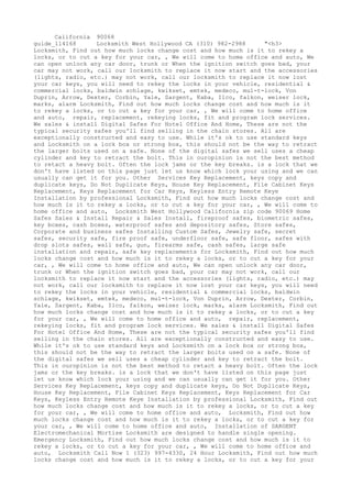 California 90068
guide_114168 Locksmith West Hollywood CA (310) 982-2988 "<h3>
Locksmith, Find out how much locks change cost and how much is it to rekey a
locks, or to cut a key for your car, , We will come to home office and auto, We
can open unlock any car door, trunk or When the ignition switch goes bad, your
car may not work, call our locksmith to replace it now start and the accessories
(lights, radio, etc.) may not work, call our locksmith to replace it now lost
your car keys, you will need to rekey the locks in your vehicle, residential &
commercial locks, baldwin schlage, kwikset, emtek, medeco, mul-t-lock, Von
Duprin, Arrow, Dexter, Corbin, Yale, Sargent, Kaba, Ilco, falkon, weiser lock,
marks, alarm Locksmith, Find out how much locks change cost and how much is it
to rekey a locks, or to cut a key for your car, , We will come to home office
and auto, repair, replacement, rekeying locks, fit and program lock services.
We sales & install Digital Safes For Hotel Office And Home, These are not the
typical security safes you'll find selling in the chain stores. All are
exceptionally constructed and easy to use. While it's ok to use standard keys
and Locksmith on a lock box or strong box, this should not be the way to retract
the larger bolts used on a safe. None of the digital safes we sell uses a cheap
cylinder and key to retract the bolt. This in ouropinion is not the best method
to retact a heavy bolt. Often the lock jams or the key breaks. is a lock that we
don't have listed on this page just let us know which lock your using and we can
usually can get it for you. Other Services Key Replacement, keys copy and
duplicate keys, Do Not Duplicate Keys, House Key Replacement, File Cabinet Keys
Replacement, Keys Replacement for Car Keys, Keyless Entry Remote Keye
Installation by professional Locksmith, Find out how much locks change cost and
how much is it to rekey a locks, or to cut a key for your car, , We will come to
home office and auto, Locksmith West Hollywood California zip code 90069 Home
Safes Sales & Install Repair & Sales Install, fireproof safes, biometric safes,
key boxes, cash boxes, waterproof safes and depository safes, Store safes,
Corporate and business safes Installing Custom Safes, Jewelry safe, secret
safes, security safe, fire proof safe, underfloor safe, safe floor, safes with
drop slots safes, wall safe, gun, firearms safe, cash safes, large safe
installation and repair, safe key replacements for Locksmith, Find out how much
locks change cost and how much is it to rekey a locks, or to cut a key for your
car, , We will come to home office and auto, We can open unlock any car door,
trunk or When the ignition switch goes bad, your car may not work, call our
locksmith to replace it now start and the accessories (lights, radio, etc.) may
not work, call our locksmith to replace it now lost your car keys, you will need
to rekey the locks in your vehicle, residential & commercial locks, baldwin
schlage, kwikset, emtek, medeco, mul-t-lock, Von Duprin, Arrow, Dexter, Corbin,
Yale, Sargent, Kaba, Ilco, falkon, weiser lock, marks, alarm Locksmith, Find out
how much locks change cost and how much is it to rekey a locks, or to cut a key
for your car, , We will come to home office and auto, repair, replacement,
rekeying locks, fit and program lock services. We sales & install Digital Safes
For Hotel Office And Home, These are not the typical security safes you'll find
selling in the chain stores. All are exceptionally constructed and easy to use.
While it's ok to use standard keys and Locksmith on a lock box or strong box,
this should not be the way to retract the larger bolts used on a safe. None of
the digital safes we sell uses a cheap cylinder and key to retract the bolt.
This in ouropinion is not the best method to retact a heavy bolt. Often the lock
jams or the key breaks. is a lock that we don't have listed on this page just
let us know which lock your using and we can usually can get it for you. Other
Services Key Replacement, keys copy and duplicate keys, Do Not Duplicate Keys,
House Key Replacement, File Cabinet Keys Replacement, Keys Replacement for Car
Keys, Keyless Entry Remote Keye Installation by professional Locksmith, Find out
how much locks change cost and how much is it to rekey a locks, or to cut a key
for your car, , We will come to home office and auto, Locksmith, Find out how
much locks change cost and how much is it to rekey a locks, or to cut a key for
your car, , We will come to home office and auto, Installation of SARGENT
Electromechanical Mortise Locksmith are designed to handle single opening.
Emergency Locksmith, Find out how much locks change cost and how much is it to
rekey a locks, or to cut a key for your car, , We will come to home office and
auto, Locksmith Call Now 1 (323) 997-4330, 24 Hour Locksmith, Find out how much
locks change cost and how much is it to rekey a locks, or to cut a key for your
 