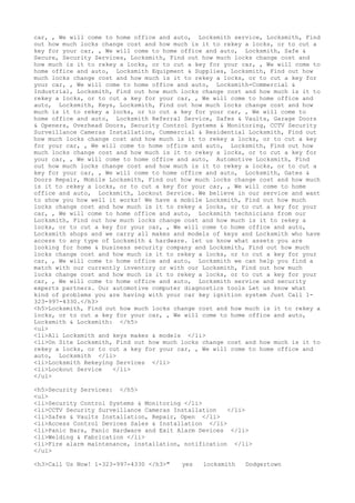 car, , We will come to home office and auto, Locksmith service, Locksmith, Find
out how much locks change cost and how much is it to rekey a locks, or to cut a
key for your car, , We will come to home office and auto, Locksmith, Safe &
Secure, Security Services, Locksmith, Find out how much locks change cost and
how much is it to rekey a locks, or to cut a key for your car, , We will come to
home office and auto, Locksmith Equipment & Supplies, Locksmith, Find out how
much locks change cost and how much is it to rekey a locks, or to cut a key for
your car, , We will come to home office and auto, Locksmith-Commercial &
Industrial, Locksmith, Find out how much locks change cost and how much is it to
rekey a locks, or to cut a key for your car, , We will come to home office and
auto, Locksmith, Keys, Locksmith, Find out how much locks change cost and how
much is it to rekey a locks, or to cut a key for your car, , We will come to
home office and auto, Locksmith Referral Service, Safes & Vaults, Garage Doors
& Openers, Overhead Doors, Security Control Systems & Monitoring, CCTV Security
Surveillance Cameras Installation, Commercial & Residential Locksmith, Find out
how much locks change cost and how much is it to rekey a locks, or to cut a key
for your car, , We will come to home office and auto, Locksmith, Find out how
much locks change cost and how much is it to rekey a locks, or to cut a key for
your car, , We will come to home office and auto, Automotive Locksmith, Find
out how much locks change cost and how much is it to rekey a locks, or to cut a
key for your car, , We will come to home office and auto, Locksmith, Gates &
Doors Repair, Mobile Locksmith, Find out how much locks change cost and how much
is it to rekey a locks, or to cut a key for your car, , We will come to home
office and auto, Locksmith, Lockout Service. We believe in our service and want
to show you how well it works! We have a mobile Locksmith, Find out how much
locks change cost and how much is it to rekey a locks, or to cut a key for your
car, , We will come to home office and auto, Locksmith technicians from our
Locksmith, Find out how much locks change cost and how much is it to rekey a
locks, or to cut a key for your car, , We will come to home office and auto,
Locksmith shops and we carry all makes and models of keys and Locksmith who have
access to any type of Locksmith & hardware. let us know what assets you are
looking for home & business security company and Locksmith, Find out how much
locks change cost and how much is it to rekey a locks, or to cut a key for your
car, , We will come to home office and auto, Locksmith we can help you find a
match with our currently inventory or with our Locksmith, Find out how much
locks change cost and how much is it to rekey a locks, or to cut a key for your
car, , We will come to home office and auto, Locksmith service and security
experts partners. Our automotive computer diagnostics tools Let us know what
kind of problems you are having with your car key ignition system Just Call 1-
323-997-4330.</h3>
<h5>Locksmith, Find out how much locks change cost and how much is it to rekey a
locks, or to cut a key for your car, , We will come to home office and auto,
Locksmith & Locksmith: </h5>
<ul>
<li>All Locksmith and keys makes & models </li>
<li>On Site Locksmith, Find out how much locks change cost and how much is it to
rekey a locks, or to cut a key for your car, , We will come to home office and
auto, Locksmith </li>
<li>Locksmith Rekeying Services </li>
<li>Lockout Service </li>
</ul>
<h5>Security Services: </h5>
<ul>
<li>Security Control Systems & Monitoring </li>
<li>CCTV Security Surveillance Cameras Installation </li>
<li>Safes & Vaults Installation, Repair, Open </li>
<li>Access Control Devices Sales & Installation </li>
<li>Panic Bars, Panic Hardware and Exit Alarm Devices </li>
<li>Welding & Fabrication </li>
<li>Fire alarm maintenance, installation, notification </li>
</ul>
<h3>Call Us Now! 1-323-997-4330 </h3>" yes locksmith Dodgertown
 