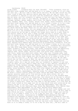 California 90185
guide_114201 Locksmith Bell CA (424) 245-0955 "<h3> Locksmith, Find out
how much locks change cost and how much is it to rekey a locks, or to cut a key
for your car, , We will come to home office and auto, We can open unlock any car
door, trunk or When the ignition switch goes bad, your car may not work, call
our locksmith to replace it now start and the accessories (lights, radio, etc.)
may not work, call our locksmith to replace it now lost your car keys, you will
need to rekey the locks in your vehicle, residential & commercial locks, baldwin
schlage, kwikset, emtek, medeco, mul-t-lock, Von Duprin, Arrow, Dexter, Corbin,
Yale, Sargent, Kaba, Ilco, falkon, weiser lock, marks, alarm Locksmith, Find out
how much locks change cost and how much is it to rekey a locks, or to cut a key
for your car, , We will come to home office and auto, repair, replacement,
rekeying locks, fit and program lock services. We sales & install Digital Safes
For Hotel Office And Home, These are not the typical security safes you'll find
selling in the chain stores. All are exceptionally constructed and easy to use.
While it's ok to use standard keys and Locksmith on a lock box or strong box,
this should not be the way to retract the larger bolts used on a safe. None of
the digital safes we sell uses a cheap cylinder and key to retract the bolt.
This in ouropinion is not the best method to retact a heavy bolt. Often the lock
jams or the key breaks. is a lock that we don't have listed on this page just
let us know which lock your using and we can usually can get it for you. Other
Services Key Replacement, keys copy and duplicate keys, Do Not Duplicate Keys,
House Key Replacement, File Cabinet Keys Replacement, Keys Replacement for Car
Keys, Keyless Entry Remote Keye Installation by professional Locksmith, Find out
how much locks change cost and how much is it to rekey a locks, or to cut a key
for your car, , We will come to home office and auto, Locksmith Bell California
zip code 90201 Home Safes Sales & Install Repair & Sales Install, fireproof
safes, biometric safes, key boxes, cash boxes, waterproof safes and depository
safes, Store safes, Corporate and business safes Installing Custom Safes,
Jewelry safe, secret safes, security safe, fire proof safe, underfloor safe,
safe floor, safes with drop slots safes, wall safe, gun, firearms safe, cash
safes, large safe installation and repair, safe key replacements for Locksmith,
Find out how much locks change cost and how much is it to rekey a locks, or to
cut a key for your car, , We will come to home office and auto, We can open
unlock any car door, trunk or When the ignition switch goes bad, your car may
not work, call our locksmith to replace it now start and the accessories
(lights, radio, etc.) may not work, call our locksmith to replace it now lost
your car keys, you will need to rekey the locks in your vehicle, residential &
commercial locks, baldwin schlage, kwikset, emtek, medeco, mul-t-lock, Von
Duprin, Arrow, Dexter, Corbin, Yale, Sargent, Kaba, Ilco, falkon, weiser lock,
marks, alarm Locksmith, Find out how much locks change cost and how much is it
to rekey a locks, or to cut a key for your car, , We will come to home office
and auto, repair, replacement, rekeying locks, fit and program lock services.
We sales & install Digital Safes For Hotel Office And Home, These are not the
typical security safes you'll find selling in the chain stores. All are
exceptionally constructed and easy to use. While it's ok to use standard keys
and Locksmith on a lock box or strong box, this should not be the way to retract
the larger bolts used on a safe. None of the digital safes we sell uses a cheap
cylinder and key to retract the bolt. This in ouropinion is not the best method
to retact a heavy bolt. Often the lock jams or the key breaks. is a lock that we
don't have listed on this page just let us know which lock your using and we can
usually can get it for you. Other Services Key Replacement, keys copy and
duplicate keys, Do Not Duplicate Keys, House Key Replacement, File Cabinet Keys
Replacement, Keys Replacement for Car Keys, Keyless Entry Remote Keye
Installation by professional Locksmith, Find out how much locks change cost and
how much is it to rekey a locks, or to cut a key for your car, , We will come to
home office and auto, Locksmith, Find out how much locks change cost and how
much is it to rekey a locks, or to cut a key for your car, , We will come to
home office and auto, Installation of SARGENT Electromechanical Mortise
Locksmith are designed to handle single opening. Emergency Locksmith, Find out
how much locks change cost and how much is it to rekey a locks, or to cut a key
for your car, , We will come to home office and auto, Locksmith Call Now 1
(323) 997-4330, 24 Hour Locksmith, Find out how much locks change cost and how
much is it to rekey a locks, or to cut a key for your car, , We will come to
 