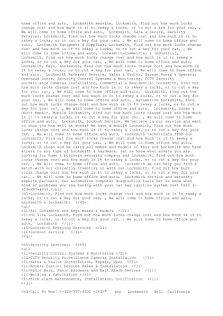 home office and auto, Locksmith service, Locksmith, Find out how much locks
change cost and how much is it to rekey a locks, or to cut a key for your car, ,
We will come to home office and auto, Locksmith, Safe & Secure, Security
Services, Locksmith, Find out how much locks change cost and how much is it to
rekey a locks, or to cut a key for your car, , We will come to home office and
auto, Locksmith Equipment & Supplies, Locksmith, Find out how much locks change
cost and how much is it to rekey a locks, or to cut a key for your car, , We
will come to home office and auto, Locksmith-Commercial & Industrial,
Locksmith, Find out how much locks change cost and how much is it to rekey a
locks, or to cut a key for your car, , We will come to home office and auto,
Locksmith, Keys, Locksmith, Find out how much locks change cost and how much is
it to rekey a locks, or to cut a key for your car, , We will come to home office
and auto, Locksmith Referral Service, Safes & Vaults, Garage Doors & Openers,
Overhead Doors, Security Control Systems & Monitoring, CCTV Security
Surveillance Cameras Installation, Commercial & Residential Locksmith, Find out
how much locks change cost and how much is it to rekey a locks, or to cut a key
for your car, , We will come to home office and auto, Locksmith, Find out how
much locks change cost and how much is it to rekey a locks, or to cut a key for
your car, , We will come to home office and auto, Automotive Locksmith, Find
out how much locks change cost and how much is it to rekey a locks, or to cut a
key for your car, , We will come to home office and auto, Locksmith, Gates &
Doors Repair, Mobile Locksmith, Find out how much locks change cost and how much
is it to rekey a locks, or to cut a key for your car, , We will come to home
office and auto, Locksmith, Lockout Service. We believe in our service and want
to show you how well it works! We have a mobile Locksmith, Find out how much
locks change cost and how much is it to rekey a locks, or to cut a key for your
car, , We will come to home office and auto, Locksmith technicians from our
Locksmith, Find out how much locks change cost and how much is it to rekey a
locks, or to cut a key for your car, , We will come to home office and auto,
Locksmith shops and we carry all makes and models of keys and Locksmith who have
access to any type of Locksmith & hardware. let us know what assets you are
looking for home & business security company and Locksmith, Find out how much
locks change cost and how much is it to rekey a locks, or to cut a key for your
car, , We will come to home office and auto, Locksmith we can help you find a
match with our currently inventory or with our Locksmith, Find out how much
locks change cost and how much is it to rekey a locks, or to cut a key for your
car, , We will come to home office and auto, Locksmith service and security
experts partners. Our automotive computer diagnostics tools Let us know what
kind of problems you are having with your car key ignition system Just Call 1-
323-997-4330.</h3>
<h5>Locksmith, Find out how much locks change cost and how much is it to rekey a
locks, or to cut a key for your car, , We will come to home office and auto,
Locksmith & Locksmith: </h5>
<ul>
<li>All Locksmith and keys makes & models </li>
<li>On Site Locksmith, Find out how much locks change cost and how much is it to
rekey a locks, or to cut a key for your car, , We will come to home office and
auto, Locksmith </li>
<li>Locksmith Rekeying Services </li>
<li>Lockout Service </li>
</ul>
<h5>Security Services: </h5>
<ul>
<li>Security Control Systems & Monitoring </li>
<li>CCTV Security Surveillance Cameras Installation </li>
<li>Safes & Vaults Installation, Repair, Open </li>
<li>Access Control Devices Sales & Installation </li>
<li>Panic Bars, Panic Hardware and Exit Alarm Devices </li>
<li>Welding & Fabrication </li>
<li>Fire alarm maintenance, installation, notification </li>
</ul>
<h3>Call Us Now! 1-323-997-4330 </h3>" yes locksmith Bell California
 