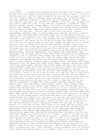 90201
guide_114202 Locksmith Bell Gardens CA (424) 245-0955 "<h3> Locksmith, Find
out how much locks change cost and how much is it to rekey a locks, or to cut a
key for your car, , We will come to home office and auto, We can open unlock any
car door, trunk or When the ignition switch goes bad, your car may not work,
call our locksmith to replace it now start and the accessories (lights, radio,
etc.) may not work, call our locksmith to replace it now lost your car keys, you
will need to rekey the locks in your vehicle, residential & commercial locks,
baldwin schlage, kwikset, emtek, medeco, mul-t-lock, Von Duprin, Arrow, Dexter,
Corbin, Yale, Sargent, Kaba, Ilco, falkon, weiser lock, marks, alarm Locksmith,
Find out how much locks change cost and how much is it to rekey a locks, or to
cut a key for your car, , We will come to home office and auto, repair,
replacement, rekeying locks, fit and program lock services. We sales & install
Digital Safes For Hotel Office And Home, These are not the typical security
safes you'll find selling in the chain stores. All are exceptionally constructed
and easy to use. While it's ok to use standard keys and Locksmith on a lock box
or strong box, this should not be the way to retract the larger bolts used on a
safe. None of the digital safes we sell uses a cheap cylinder and key to retract
the bolt. This in ouropinion is not the best method to retact a heavy bolt.
Often the lock jams or the key breaks. is a lock that we don't have listed on
this page just let us know which lock your using and we can usually can get it
for you. Other Services Key Replacement, keys copy and duplicate keys, Do Not
Duplicate Keys, House Key Replacement, File Cabinet Keys Replacement, Keys
Replacement for Car Keys, Keyless Entry Remote Keye Installation by professional
Locksmith, Find out how much locks change cost and how much is it to rekey a
locks, or to cut a key for your car, , We will come to home office and auto,
Locksmith Bell Gardens California zip code 90202 Home Safes Sales & Install
Repair & Sales Install, fireproof safes, biometric safes, key boxes, cash boxes,
waterproof safes and depository safes, Store safes, Corporate and business safes
Installing Custom Safes, Jewelry safe, secret safes, security safe, fire proof
safe, underfloor safe, safe floor, safes with drop slots safes, wall safe, gun,
firearms safe, cash safes, large safe installation and repair, safe key
replacements for Locksmith, Find out how much locks change cost and how much is
it to rekey a locks, or to cut a key for your car, , We will come to home office
and auto, We can open unlock any car door, trunk or When the ignition switch
goes bad, your car may not work, call our locksmith to replace it now start and
the accessories (lights, radio, etc.) may not work, call our locksmith to
replace it now lost your car keys, you will need to rekey the locks in your
vehicle, residential & commercial locks, baldwin schlage, kwikset, emtek,
medeco, mul-t-lock, Von Duprin, Arrow, Dexter, Corbin, Yale, Sargent, Kaba,
Ilco, falkon, weiser lock, marks, alarm Locksmith, Find out how much locks
change cost and how much is it to rekey a locks, or to cut a key for your car, ,
We will come to home office and auto, repair, replacement, rekeying locks, fit
and program lock services. We sales & install Digital Safes For Hotel Office And
Home, These are not the typical security safes you'll find selling in the chain
stores. All are exceptionally constructed and easy to use. While it's ok to use
standard keys and Locksmith on a lock box or strong box, this should not be the
way to retract the larger bolts used on a safe. None of the digital safes we
sell uses a cheap cylinder and key to retract the bolt. This in ouropinion is
not the best method to retact a heavy bolt. Often the lock jams or the key
breaks. is a lock that we don't have listed on this page just let us know which
lock your using and we can usually can get it for you. Other Services Key
Replacement, keys copy and duplicate keys, Do Not Duplicate Keys, House Key
Replacement, File Cabinet Keys Replacement, Keys Replacement for Car Keys,
Keyless Entry Remote Keye Installation by professional Locksmith, Find out how
much locks change cost and how much is it to rekey a locks, or to cut a key for
your car, , We will come to home office and auto, Locksmith, Find out how much
locks change cost and how much is it to rekey a locks, or to cut a key for your
car, , We will come to home office and auto, Installation of SARGENT
Electromechanical Mortise Locksmith are designed to handle single opening.
Emergency Locksmith, Find out how much locks change cost and how much is it to
rekey a locks, or to cut a key for your car, , We will come to home office and
auto, Locksmith Call Now 1 (323) 997-4330, 24 Hour Locksmith, Find out how much
locks change cost and how much is it to rekey a locks, or to cut a key for your
 