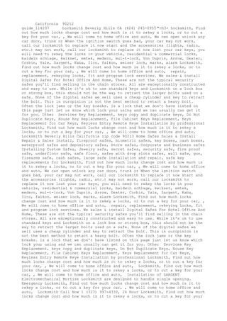 California 90212
guide_114207 Locksmith Beverly Hills CA (424) 245-0955 "<h3> Locksmith, Find
out how much locks change cost and how much is it to rekey a locks, or to cut a
key for your car, , We will come to home office and auto, We can open unlock any
car door, trunk or When the ignition switch goes bad, your car may not work,
call our locksmith to replace it now start and the accessories (lights, radio,
etc.) may not work, call our locksmith to replace it now lost your car keys, you
will need to rekey the locks in your vehicle, residential & commercial locks,
baldwin schlage, kwikset, emtek, medeco, mul-t-lock, Von Duprin, Arrow, Dexter,
Corbin, Yale, Sargent, Kaba, Ilco, falkon, weiser lock, marks, alarm Locksmith,
Find out how much locks change cost and how much is it to rekey a locks, or to
cut a key for your car, , We will come to home office and auto, repair,
replacement, rekeying locks, fit and program lock services. We sales & install
Digital Safes For Hotel Office And Home, These are not the typical security
safes you'll find selling in the chain stores. All are exceptionally constructed
and easy to use. While it's ok to use standard keys and Locksmith on a lock box
or strong box, this should not be the way to retract the larger bolts used on a
safe. None of the digital safes we sell uses a cheap cylinder and key to retract
the bolt. This in ouropinion is not the best method to retact a heavy bolt.
Often the lock jams or the key breaks. is a lock that we don't have listed on
this page just let us know which lock your using and we can usually can get it
for you. Other Services Key Replacement, keys copy and duplicate keys, Do Not
Duplicate Keys, House Key Replacement, File Cabinet Keys Replacement, Keys
Replacement for Car Keys, Keyless Entry Remote Keye Installation by professional
Locksmith, Find out how much locks change cost and how much is it to rekey a
locks, or to cut a key for your car, , We will come to home office and auto,
Locksmith Beverly Hills California zip code 90213 Home Safes Sales & Install
Repair & Sales Install, fireproof safes, biometric safes, key boxes, cash boxes,
waterproof safes and depository safes, Store safes, Corporate and business safes
Installing Custom Safes, Jewelry safe, secret safes, security safe, fire proof
safe, underfloor safe, safe floor, safes with drop slots safes, wall safe, gun,
firearms safe, cash safes, large safe installation and repair, safe key
replacements for Locksmith, Find out how much locks change cost and how much is
it to rekey a locks, or to cut a key for your car, , We will come to home office
and auto, We can open unlock any car door, trunk or When the ignition switch
goes bad, your car may not work, call our locksmith to replace it now start and
the accessories (lights, radio, etc.) may not work, call our locksmith to
replace it now lost your car keys, you will need to rekey the locks in your
vehicle, residential & commercial locks, baldwin schlage, kwikset, emtek,
medeco, mul-t-lock, Von Duprin, Arrow, Dexter, Corbin, Yale, Sargent, Kaba,
Ilco, falkon, weiser lock, marks, alarm Locksmith, Find out how much locks
change cost and how much is it to rekey a locks, or to cut a key for your car, ,
We will come to home office and auto, repair, replacement, rekeying locks, fit
and program lock services. We sales & install Digital Safes For Hotel Office And
Home, These are not the typical security safes you'll find selling in the chain
stores. All are exceptionally constructed and easy to use. While it's ok to use
standard keys and Locksmith on a lock box or strong box, this should not be the
way to retract the larger bolts used on a safe. None of the digital safes we
sell uses a cheap cylinder and key to retract the bolt. This in ouropinion is
not the best method to retact a heavy bolt. Often the lock jams or the key
breaks. is a lock that we don't have listed on this page just let us know which
lock your using and we can usually can get it for you. Other Services Key
Replacement, keys copy and duplicate keys, Do Not Duplicate Keys, House Key
Replacement, File Cabinet Keys Replacement, Keys Replacement for Car Keys,
Keyless Entry Remote Keye Installation by professional Locksmith, Find out how
much locks change cost and how much is it to rekey a locks, or to cut a key for
your car, , We will come to home office and auto, Locksmith, Find out how much
locks change cost and how much is it to rekey a locks, or to cut a key for your
car, , We will come to home office and auto, Installation of SARGENT
Electromechanical Mortise Locksmith are designed to handle single opening.
Emergency Locksmith, Find out how much locks change cost and how much is it to
rekey a locks, or to cut a key for your car, , We will come to home office and
auto, Locksmith Call Now 1 (323) 997-4330, 24 Hour Locksmith, Find out how much
locks change cost and how much is it to rekey a locks, or to cut a key for your
 
