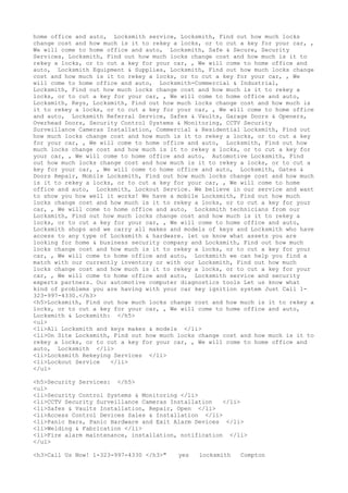home office and auto, Locksmith service, Locksmith, Find out how much locks
change cost and how much is it to rekey a locks, or to cut a key for your car, ,
We will come to home office and auto, Locksmith, Safe & Secure, Security
Services, Locksmith, Find out how much locks change cost and how much is it to
rekey a locks, or to cut a key for your car, , We will come to home office and
auto, Locksmith Equipment & Supplies, Locksmith, Find out how much locks change
cost and how much is it to rekey a locks, or to cut a key for your car, , We
will come to home office and auto, Locksmith-Commercial & Industrial,
Locksmith, Find out how much locks change cost and how much is it to rekey a
locks, or to cut a key for your car, , We will come to home office and auto,
Locksmith, Keys, Locksmith, Find out how much locks change cost and how much is
it to rekey a locks, or to cut a key for your car, , We will come to home office
and auto, Locksmith Referral Service, Safes & Vaults, Garage Doors & Openers,
Overhead Doors, Security Control Systems & Monitoring, CCTV Security
Surveillance Cameras Installation, Commercial & Residential Locksmith, Find out
how much locks change cost and how much is it to rekey a locks, or to cut a key
for your car, , We will come to home office and auto, Locksmith, Find out how
much locks change cost and how much is it to rekey a locks, or to cut a key for
your car, , We will come to home office and auto, Automotive Locksmith, Find
out how much locks change cost and how much is it to rekey a locks, or to cut a
key for your car, , We will come to home office and auto, Locksmith, Gates &
Doors Repair, Mobile Locksmith, Find out how much locks change cost and how much
is it to rekey a locks, or to cut a key for your car, , We will come to home
office and auto, Locksmith, Lockout Service. We believe in our service and want
to show you how well it works! We have a mobile Locksmith, Find out how much
locks change cost and how much is it to rekey a locks, or to cut a key for your
car, , We will come to home office and auto, Locksmith technicians from our
Locksmith, Find out how much locks change cost and how much is it to rekey a
locks, or to cut a key for your car, , We will come to home office and auto,
Locksmith shops and we carry all makes and models of keys and Locksmith who have
access to any type of Locksmith & hardware. let us know what assets you are
looking for home & business security company and Locksmith, Find out how much
locks change cost and how much is it to rekey a locks, or to cut a key for your
car, , We will come to home office and auto, Locksmith we can help you find a
match with our currently inventory or with our Locksmith, Find out how much
locks change cost and how much is it to rekey a locks, or to cut a key for your
car, , We will come to home office and auto, Locksmith service and security
experts partners. Our automotive computer diagnostics tools Let us know what
kind of problems you are having with your car key ignition system Just Call 1-
323-997-4330.</h3>
<h5>Locksmith, Find out how much locks change cost and how much is it to rekey a
locks, or to cut a key for your car, , We will come to home office and auto,
Locksmith & Locksmith: </h5>
<ul>
<li>All Locksmith and keys makes & models </li>
<li>On Site Locksmith, Find out how much locks change cost and how much is it to
rekey a locks, or to cut a key for your car, , We will come to home office and
auto, Locksmith </li>
<li>Locksmith Rekeying Services </li>
<li>Lockout Service </li>
</ul>
<h5>Security Services: </h5>
<ul>
<li>Security Control Systems & Monitoring </li>
<li>CCTV Security Surveillance Cameras Installation </li>
<li>Safes & Vaults Installation, Repair, Open </li>
<li>Access Control Devices Sales & Installation </li>
<li>Panic Bars, Panic Hardware and Exit Alarm Devices </li>
<li>Welding & Fabrication </li>
<li>Fire alarm maintenance, installation, notification </li>
</ul>
<h3>Call Us Now! 1-323-997-4330 </h3>" yes locksmith Compton
 