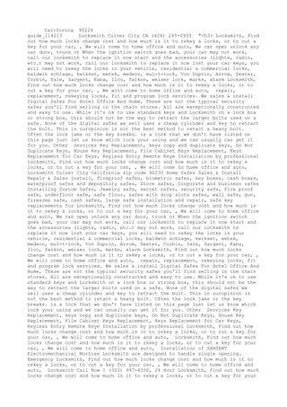 California 90224
guide_114213 Locksmith Culver City CA (424) 245-0955 "<h3> Locksmith, Find
out how much locks change cost and how much is it to rekey a locks, or to cut a
key for your car, , We will come to home office and auto, We can open unlock any
car door, trunk or When the ignition switch goes bad, your car may not work,
call our locksmith to replace it now start and the accessories (lights, radio,
etc.) may not work, call our locksmith to replace it now lost your car keys, you
will need to rekey the locks in your vehicle, residential & commercial locks,
baldwin schlage, kwikset, emtek, medeco, mul-t-lock, Von Duprin, Arrow, Dexter,
Corbin, Yale, Sargent, Kaba, Ilco, falkon, weiser lock, marks, alarm Locksmith,
Find out how much locks change cost and how much is it to rekey a locks, or to
cut a key for your car, , We will come to home office and auto, repair,
replacement, rekeying locks, fit and program lock services. We sales & install
Digital Safes For Hotel Office And Home, These are not the typical security
safes you'll find selling in the chain stores. All are exceptionally constructed
and easy to use. While it's ok to use standard keys and Locksmith on a lock box
or strong box, this should not be the way to retract the larger bolts used on a
safe. None of the digital safes we sell uses a cheap cylinder and key to retract
the bolt. This in ouropinion is not the best method to retact a heavy bolt.
Often the lock jams or the key breaks. is a lock that we don't have listed on
this page just let us know which lock your using and we can usually can get it
for you. Other Services Key Replacement, keys copy and duplicate keys, Do Not
Duplicate Keys, House Key Replacement, File Cabinet Keys Replacement, Keys
Replacement for Car Keys, Keyless Entry Remote Keye Installation by professional
Locksmith, Find out how much locks change cost and how much is it to rekey a
locks, or to cut a key for your car, , We will come to home office and auto,
Locksmith Culver City California zip code 90230 Home Safes Sales & Install
Repair & Sales Install, fireproof safes, biometric safes, key boxes, cash boxes,
waterproof safes and depository safes, Store safes, Corporate and business safes
Installing Custom Safes, Jewelry safe, secret safes, security safe, fire proof
safe, underfloor safe, safe floor, safes with drop slots safes, wall safe, gun,
firearms safe, cash safes, large safe installation and repair, safe key
replacements for Locksmith, Find out how much locks change cost and how much is
it to rekey a locks, or to cut a key for your car, , We will come to home office
and auto, We can open unlock any car door, trunk or When the ignition switch
goes bad, your car may not work, call our locksmith to replace it now start and
the accessories (lights, radio, etc.) may not work, call our locksmith to
replace it now lost your car keys, you will need to rekey the locks in your
vehicle, residential & commercial locks, baldwin schlage, kwikset, emtek,
medeco, mul-t-lock, Von Duprin, Arrow, Dexter, Corbin, Yale, Sargent, Kaba,
Ilco, falkon, weiser lock, marks, alarm Locksmith, Find out how much locks
change cost and how much is it to rekey a locks, or to cut a key for your car, ,
We will come to home office and auto, repair, replacement, rekeying locks, fit
and program lock services. We sales & install Digital Safes For Hotel Office And
Home, These are not the typical security safes you'll find selling in the chain
stores. All are exceptionally constructed and easy to use. While it's ok to use
standard keys and Locksmith on a lock box or strong box, this should not be the
way to retract the larger bolts used on a safe. None of the digital safes we
sell uses a cheap cylinder and key to retract the bolt. This in ouropinion is
not the best method to retact a heavy bolt. Often the lock jams or the key
breaks. is a lock that we don't have listed on this page just let us know which
lock your using and we can usually can get it for you. Other Services Key
Replacement, keys copy and duplicate keys, Do Not Duplicate Keys, House Key
Replacement, File Cabinet Keys Replacement, Keys Replacement for Car Keys,
Keyless Entry Remote Keye Installation by professional Locksmith, Find out how
much locks change cost and how much is it to rekey a locks, or to cut a key for
your car, , We will come to home office and auto, Locksmith, Find out how much
locks change cost and how much is it to rekey a locks, or to cut a key for your
car, , We will come to home office and auto, Installation of SARGENT
Electromechanical Mortise Locksmith are designed to handle single opening.
Emergency Locksmith, Find out how much locks change cost and how much is it to
rekey a locks, or to cut a key for your car, , We will come to home office and
auto, Locksmith Call Now 1 (323) 997-4330, 24 Hour Locksmith, Find out how much
locks change cost and how much is it to rekey a locks, or to cut a key for your
 