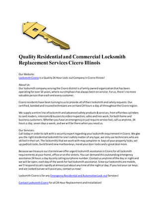 Quality Residentialand Commercial Locksmith
Replacement Services Cicero Illinois
Our Website:
LocksmithCicero isa Quality24 Hour Lock-outCompanyinCiceroIllinois!
AboutUs:
Our locksmithcompany servingthe CicerodistrictisaFamilyownedorganizationthathasbeen
operatingforover10 years,where ouremphasishasalwaysbeenonservice.Forus,there’snomore
valuable personthaneachandeverycustomer.
Ciceroresidentshave beenturningtousto provide all of theirlocksmithandsafetyrequests.Our
certified,bondedandinsuredtechniciansare onhand24 hours a day all throughoutthe Ciceroregion.
We supplyaentire line of locksmithandadvancedsafetyproducts&services,fromeffortlesscylinders
to card readers,intercoms&buzzersto videoinspection,safesandIronwork,forbothhome and
businesscustomers.Whetheryouhave anemergencyorjustrequire service fast,call usanytime,24
hoursa day,sevendaysa week,andwe will be there whenyouneedus.
Our Services:
Call todayin orderto talkwitha securityexpertregardingyourlocksmithrequirementinCicero.We give
youthe rightresidentiallocksmithforone'ssafetymatterof anytype,we onlyuse technicianswhoare
skilledintheirart.The locksmithsthatwe workwithmaycomplete re-keysof yourpropertylocks,set
up padlocklocks,buildbrandnewmailboxkeys,mendyourdoorlocksanda greatdeal more.
Because we treasure ourclientelewe offerurgentlocksmith assistance inCiceroforall locksmith
requirementsatyourhome,office oronthe streets.Youcan demandthisoutstandingemergency
assistance 24 hours a day byonlycallingourphone number.Contactusanytime of the day or nightand
we will be open,eachdayof the weekforfastlocksmithassistance.Since ourlocksmithsare mobile,
we’ll respondtocallsrapidlyatalmostjustaboutanytime of the nightor day.If youlostyour car keys
and are lockedoutwe will assistyou,contactusnow!
LocksmithCiceroisforany EmergencyResidential andAutomotiveLock-outServices!
Contact LocksmithCicero forall 24 Hour ReplacementandInstallation!
 