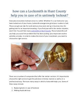 how can a Locksmith in Hunt County
help you in case of in untimely lockout?
Everyoneencounters lockouts once in a while. Whether it’s a car lockoutor you
been locked out of your home, locksmith emergencies grind your routine to halt.
These can get you late for work and you may even end up in business loss for
getting late for an important meeting. If you find yourself in the similar situation,
don’t fret. You will find many Locksmiths in Hunt County. These locksmiths will
you help you out of the problemthat has been putting your importantroutine
activities at stake. In order to makes the most of your investment, you need to
choosethe right service.
There are a number of companies that offer the similar services. It’s importantto
choosethe right serviceto get the job done in timely manner as well as in a
professionalway. Thereare many ways in which a locksmith helps you. Some of
these ways include:
1. Replacing locks in case of lockouts
2. Making duplicate keys
 