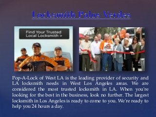 {
Pop-A-Lock of West LA is the leading provider of security and
LA locksmith needs in West Los Angeles areas. We are
considered the most trusted locksmith in LA. When you're
looking for the best in the business, look no further. The largest
locksmith in Los Angeles is ready to come to you. We're ready to
help you 24 hours a day.
 