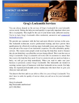 Greg's Locksmith Services
You can always depend on the services of Greg’s Locksmith for your locksmith
service needs. Getting the help you need quickly is especially important when your
life is in jeopardy. This might be the case if your home lacks sufficient security.
You’re in luck; Greg’s Locksmith offers residential, automotive and commercial
locksmith services.
We provide our customers with the best and most effective services in the area.
Our locksmith technicians receive professional training and have proven their
qualifications by effectively resolving many locksmith issues and concerns. There
is no job out of the scope of our locksmith’s expertise. We offer affordable, quality
services. The reason some people avoid receiving the help they need is because
they do not think they can afford the services being offered. This is not the case at
Greg’s Locksmith. Greg’s Locksmith will work with its customers to ensure that
they receive the help that they need. If you’re a motorist and you need our help in a
hurry, we will get you help immediately. When you want to make sure your
business is protected, contact Greg’s Locksmith. Our locksmiths are trained in
assisting various types of businesses with their locksmith service needs. Get help
today for experienced locksmith service technicians who know how to give you
what you want and need.
You deserve the best and we are able to offer it to you at Greg’s Locksmith. You
don’t have to settle for quality of service when you call on us for your locksmith
services.
Greg's Locksmith
http://locksmith-medford.net/
(617) 500-5061
 