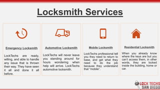 Locksmith Services
Residential Locksmith
When you already know
where the keys are but you
can’t access them, in other
words, they are locked
inside the building, home or
car.
Mobile Locksmith
LockTechs professional tell
you they need to return to
base, and get what they
need to do the job
because they understand
that “mobile”.
Emergency Locksmith
LockTechs are ready,
willing, and able to handle
any issue that is thrown
their way. They have seen
it all and done it all
before.
Automotive Locksmith
LockTechs will never leave
you standing around for
hours wondering when
help will arrive. LockTechs
automotive locksmith.
 