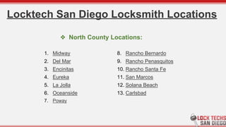 Locktech San Diego Locksmith Locations
1. Midway
2. Del Mar
3. Encinitas
4. Eureka
5. La Jolla
6. Oceanside
7. Poway
8. Rancho Bernardo
9. Rancho Penasquitos
10. Rancho Santa Fe
11. San Marcos
12. Solana Beach
13. Carlsbad
❖ North County Locations:
 