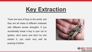 Key Extraction
There are tons of keys in the world, and
they are all made of different materials
with different tensile strengths. If you
accidentally break a key in your car or
ignition, don’t panic and don’t try and
extract it, you could very well be
pushing it farther.
 
