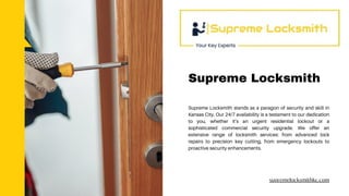 Supreme Locksmith stands as a paragon of security and skill in
Kansas City. Our 24/7 availability is a testament to our dedication
to you, whether it’s an urgent residential lockout or a
sophisticated commercial security upgrade. We offer an
extensive range of locksmith services: from advanced lock
repairs to precision key cutting, from emergency lockouts to
proactive security enhancements.
supremelocksmithkc.com
Supreme Locksmith
 
