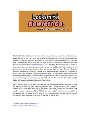 "Locksmith Rowlett Co can help you with your automotive, residential and commercial
locksmith needs. We have all of the talent and tools necessary to help you. At Locksmith
Rowlett Co we also have a team of the most skilled and talented locksmiths in the area.
Don’t go anywhere else to try to get the type of service that we are known for providing
to our customers at Locksmith Rowlett Co. You may find that they are not as skilled as
our locksmiths are. Our locksmith technicians are highly qualified because of the
professional training and years of field experience they all have. They are bonded,
licensed and insured. Make sure you give us a calla t Locksmith Rowlett Co and let us
make sure your problem is properly handled. Don’t accept service from anyone who
doesn’t have the proper credentials that proves they qualify to resolve your issue. You
may be throwing your money away. Instead, turn to the most reliable and reputable
locksmith service in Rowlett, Locksmith Rowlett Co.
Give us the chance to show you why we are the preferred locksmith company in town
by calling us even for your simplest problems. Our locksmiths are skilled enough to
handle even your most challenging problems. We always offer our customers high
quality services regardless of how difficult the issue might be. Get what you pay for by
turning to the professional locksmiths of Locksmith Rowlett Co. We have locksmith
technicians who are proud of what they are able to do for you."
Website: http://locksmithrowlett.co
Email: info@locksmithrowlett.co
 