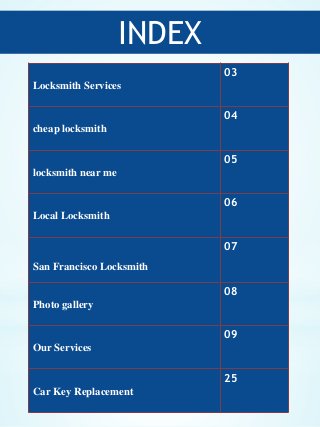 INDEX
2
Locksmith Services
03
cheap locksmith
04
locksmith near me
05
Local Locksmith
06
San Francisco Locksmith
07
Photo ...