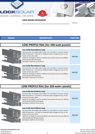 LOCK SOLAR CATALOGUE
21‐01‐15
IMAGE DESCRIPTION PART NO.
Low Profile Rail (2560mm long)
Low Profile Rail (3410mm long)
Low Profile Rail (3140mm long)
Low Profile Rail (4160mm long)
LOW‐PROFILE RAIL (for 250‐watt+ panels)
300‐003
This low profile, low weight, high strength rail is extruded in corrosion resistant 
6060‐T6 Aluminium.  It includes an integrated cable management tray, for the 
location of the solar cables.         
Ideally this rail length is used for installing 3 solar panels that are up to 1001mm 
wide (typically 250‐300‐watt panels)
Rail length is 3140 mm (3.14 metres)                                                                                
300‐004
This low profile, low weight, high strength rail is extruded in corrosion resistant 
6060‐T6 Aluminium.  It includes an integrated cable management tray, for the 
location of the solar cables.
Ideally this rail length is used for installing 4 solar panels that are up to 1001mm 
wide (typically 250‐300‐watt panels)
Rail length is 4160 mm (4.16 metres)
LOW‐PROFILE RAIL (for 190‐watt panels)
300‐006
This low profile, low weight, high strength rail is extruded in corrosion resistant 
6060‐T6 Aluminium.  It includes an integrated cable management tray, for the 
location of the solar cables
Ideally this rail length is used for installing 3 solar panels that are up to 808mm 
wide (typically 190‐watt panels) 
Rail length is 2560 mm (2.56 metres)                                                                                
300‐007
This low profile, low weight, high strength rail is extruded in corrosion resistant 
6060‐T6 Aluminium.  It includes an integrated cable management tray, for the 
location of the solar cables.  
Ideally this rail length is used for installing 4 solar panels that are up to 808mm 
wide (typically 190‐watt panels)
Rail length is 3410 mm (3.41 metres)                                                                                
  Lock Solar International Co., Ltd
  www.locksolar.com
  sales@locksolar.com 1
 4th Floor, Gaysorn Building,
999 Ploenchit Road Lumpini,
Pathumwan, Bangkok, 10330 Thailand
 