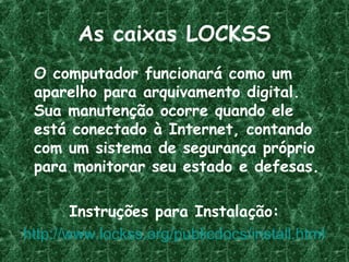 As caixas LOCKSS
O computador funcionará como um
aparelho para arquivamento digital.
Sua manutenção ocorre quando ele
está conectado à Internet, contando
com um sistema de segurança próprio
para monitorar seu estado e defesas.
Instruções para Instalação:
http://www.lockss.org/publicdocs/install.html
 