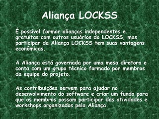 Aliança LOCKSS
É possível formar alianças independentes e
gratuitas com outros usuários do LOCKSS, mas
participar da Aliança LOCKSS tem suas vantagens
econômicas.
A Aliança está governada por uma mesa diretora e
conta com um grupo técnico formado por membros
da equipe do projeto.
As contribuições servem para ajudar no
desenvolvimento do software e criar um fundo para
que os membros possam participar das atividades e
workshops organizados pela Aliança.
 