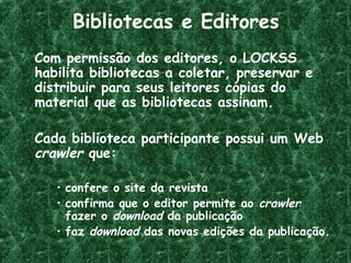 Bibliotecas e Editores
Com permissão dos editores, o LOCKSS
habilita bibliotecas a coletar, preservar e
distribuir para seus leitores cópias do
material que as bibliotecas assinam.
Cada biblioteca participante possui um Web
crawler que:
• confere o site da revista
• confirma que o editor permite ao crawler
fazer o download da publicação
• faz download das novas edições da publicação.
 