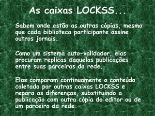 As caixas LOCKSS...
Sabem onde estão as outras cópias, mesmo
que cada biblioteca participante assine
outros jornais.
Como um sistema auto-validador, elas
procuram replicas daquelas publicações
entre suas parceiras da rede.
Elas comparam continuamente o conteúdo
coletado por outras caixas LOCKSS e
repara as diferenças, substituindo a
publicação com outra cópia do editor ou de
um parceiro da rede.
 