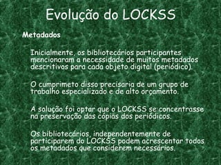 Evolução do LOCKSS
Metadados
Inicialmente, os bibliotecários participantes
mencionaram a necessidade de muitos metadados
descritivos para cada objeto digital (periódico).
O cumprimeto disso precisaria de um grupo de
trabalho especializado e de alto orçamento.
A solução foi optar que o LOCKSS se concentrasse
na preservação das cópias dos periódicos.
Os bibliotecários, independentemente de
participarem do LOCKSS podem acrescentar todos
os metadados que considerem necessários.
 