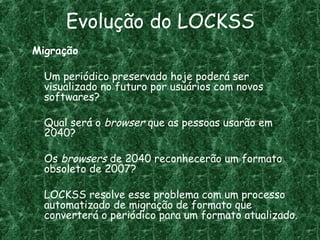 Evolução do LOCKSS
Migração
Um periódico preservado hoje poderá ser
visualizado no futuro por usuários com novos
softwares?
Qual será o browser que as pessoas usarão em
2040?
Os browsers de 2040 reconhecerão um formato
obsoleto de 2007?
LOCKSS resolve esse problema com um processo
automatizado de migração de formato que
converterá o periódico para um formato atualizado.
 