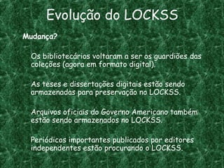 Evolução do LOCKSS
Mudança?
Os bibliotecários voltaram a ser os guardiões das
coleções (agora em formato digital).
As teses e dissertações digitais estão sendo
armazenadas para preservação no LOCKSS.
Arquivos oficiais do Governo Americano também
estão sendo armazenados no LOCKSS.
Periódicos importantes publicados por editores
independentes estão procurando o LOCKSS.
 