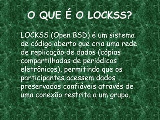 O QUE É O LOCKSS?
LOCKSS (Open BSD) é um sistema
de código aberto que cria uma rede
de replicação de dados (cópias
compartilhadas de periódicos
eletrônicos), permitindo que os
participantes acessem dados
preservados confiáveis através de
uma conexão restrita a um grupo.
 