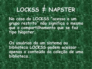 LOCKSS = NAPSTER
No caso do LOCKSS “acesso a um
grupo restrito” não significa o mesmo
que o compartilhamento que se faz
tipo Napster.
Os usuários do um sistema ou
biblioteca LOCKSS podem acessar
apenas o conteúdo da coleção de uma
biblioteca.
 