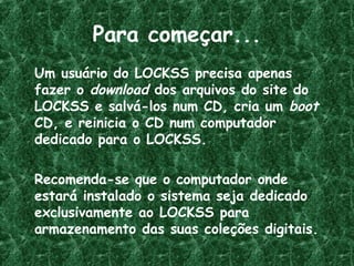 Para começar...
Um usuário do LOCKSS precisa apenas
fazer o download dos arquivos do site do
LOCKSS e salvá-los num CD, cria um boot
CD, e reinicia o CD num computador
dedicado para o LOCKSS.
Recomenda-se que o computador onde
estará instalado o sistema seja dedicado
exclusivamente ao LOCKSS para
armazenamento das suas coleções digitais.
 