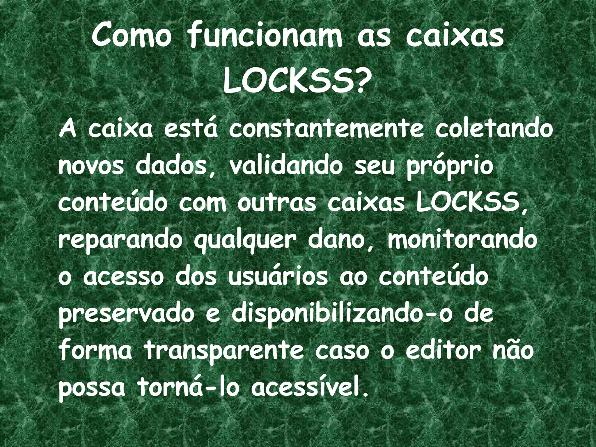 Como funcionam as caixas LOCKSS? A caixa está constantemente coletando novos dados, validando seu próprio conteúdo com outras caixas LOCKSS, reparando qualquer dano, monitorando o acesso dos usuários ao conteúdo preservado e disponibilizando-o de forma transparente caso o editor não possa torná-lo acessível. 