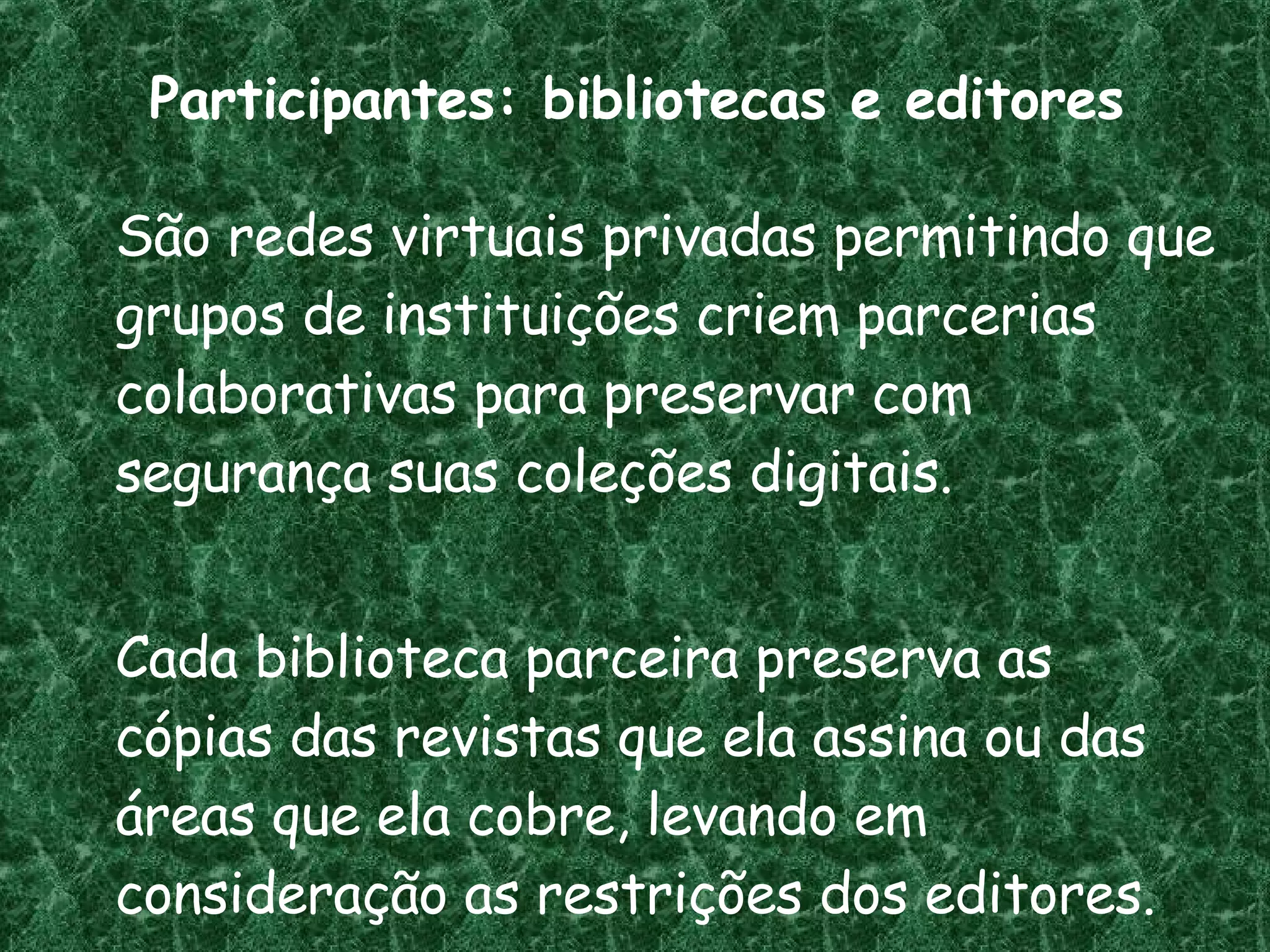 Participantes: bibliotecas e editores São redes virtuais privadas permitindo que grupos de instituições criem parcerias colaborativas para preservar com segurança suas coleções digitais.  Cada biblioteca parceira preserva as cópias das revistas que ela assina ou das áreas que ela cobre, levando em consideração as restrições dos editores. 