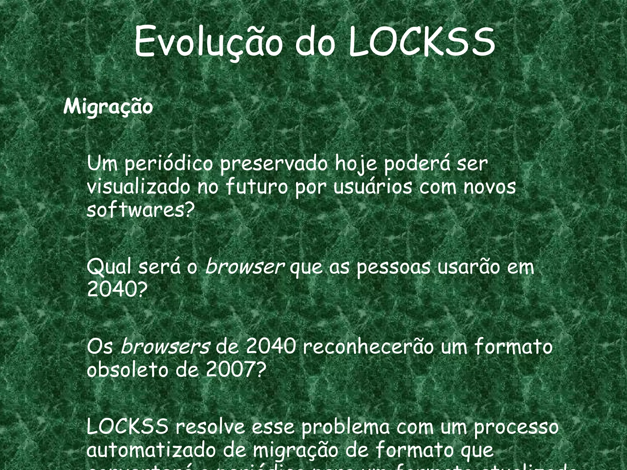 Evolução do LOCKSS Migração Um periódico preservado hoje poderá ser visualizado no futuro por usuários com novos softwares? Qual será o  browser  que as pessoas usarão em 2040? Os  browsers  de 2040 reconhecerão um formato obsoleto de 2007?  LOCKSS resolve esse problema com um processo automatizado de migração de formato que converterá o periódico para um formato atualizado. 