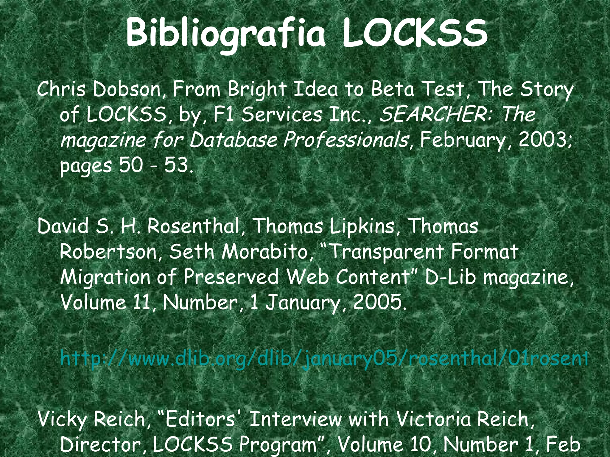 Bibliografia LOCKSS Chris Dobson, From Bright Idea to Beta Test, The Story of LOCKSS, by, F1 Services Inc.,  SEARCHER: The magazine for Database Professionals , February, 2003; pages 50 - 53. David S. H. Rosenthal, Thomas Lipkins, Thomas Robertson, Seth Morabito, “Transparent Format Migration of Preserved Web Content” D-Lib magazine, Volume 11, Number, 1 January, 2005. http://www.dlib.org/dlib/january05/rosenthal/01rosenthal.html Vicky Reich, “Editors' Interview with Victoria Reich, Director, LOCKSS Program”, Volume 10, Number 1, Feb 15 2006.  www.rlg.org/en/page . php ? Page_ID =20894 