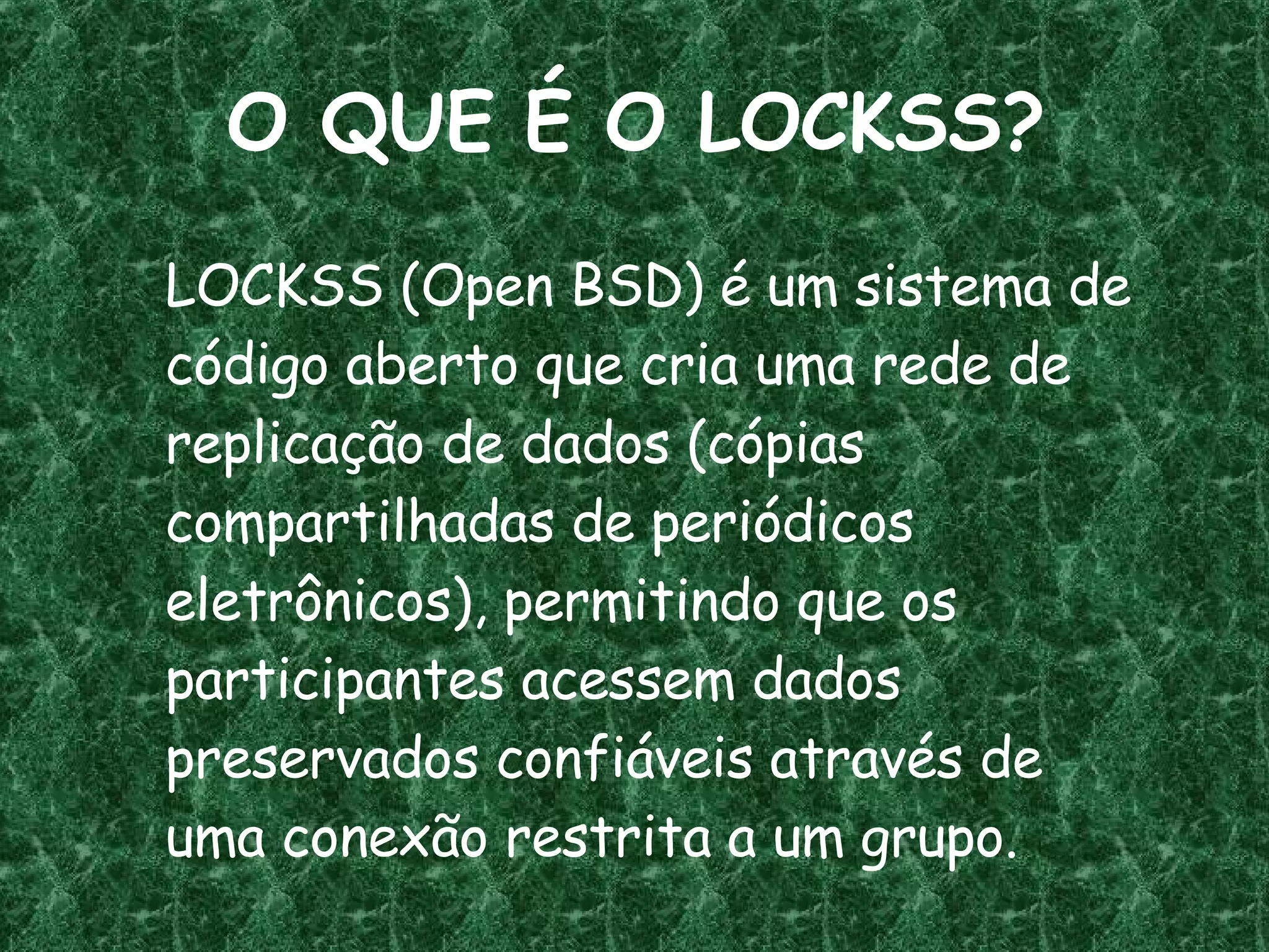 O QUE É O LOCKSS? LOCKSS (Open BSD) é um sistema de código aberto que cria uma rede de replicação de dados (cópias compartilhadas de periódicos eletrônicos), permitindo que os participantes acessem dados preservados confiáveis através de uma conexão restrita a um grupo. 