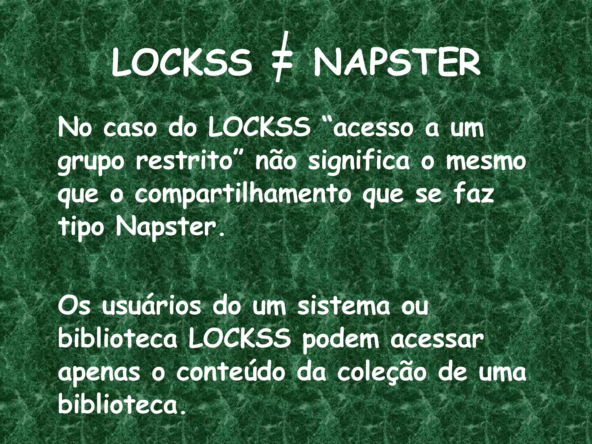 LOCKSS  =  NAPSTER No caso do LOCKSS “acesso a um grupo restrito” não significa o mesmo que o compartilhamento que se faz  tipo Napster.  Os usuários do um sistema ou biblioteca LOCKSS podem acessar apenas o conteúdo da coleção de uma biblioteca. 