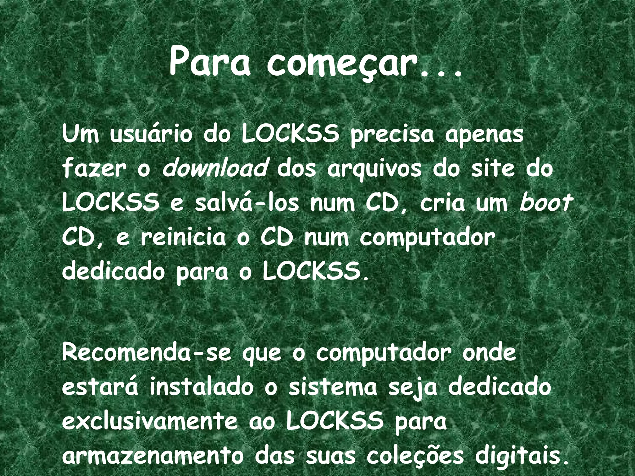 Para começar... Um usuário do LOCKSS precisa apenas fazer o  download  dos arquivos do site do LOCKSS e salvá-los num CD, cria um  boot  CD, e reinicia o CD num computador dedicado para o LOCKSS.  Recomenda-se que o computador onde estará instalado o sistema seja dedicado exclusivamente ao LOCKSS para armazenamento das suas coleções digitais. 