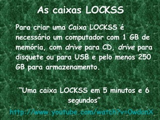 As caixas LOCKSS Para criar uma Caixa LOCKSS é necessário um computador com 1 GB de memória, com  drive  para CD,  drive  para disquete ou para USB e pelo menos 250 GB para armazenamento. “ Uma caixa LOCKSS em 5 minutos e 6 segundos” http://www.youtube.com/watch?v=0wdcnXrQkal   