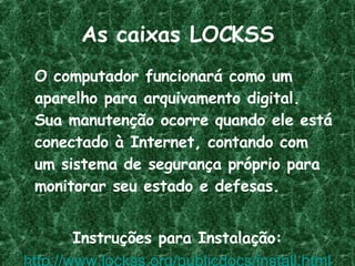 As caixas LOCKSS O computador funcionará como um aparelho para arquivamento digital. Sua manutenção ocorre quando ele está conectado à Internet, contando com um sistema de segurança próprio para monitorar seu estado e defesas. Instruções para Instalação: http://www.lockss.org/publicdocs/install.html 