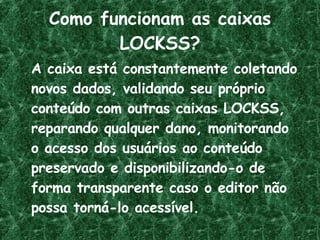 Como funcionam as caixas LOCKSS? A caixa está constantemente coletando novos dados, validando seu próprio conteúdo com outras caixas LOCKSS, reparando qualquer dano, monitorando o acesso dos usuários ao conteúdo preservado e disponibilizando-o de forma transparente caso o editor não possa torná-lo acessível. 