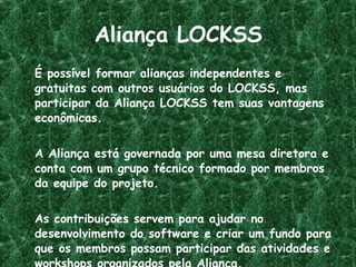 Aliança LOCKSS É possível formar alianças independentes e gratuitas com outros usuários do LOCKSS, mas participar da Aliança LOCKSS tem suas vantagens econômicas. A Aliança está governada por uma mesa diretora e conta com um grupo técnico formado por membros da equipe do projeto. As contribuições servem para ajudar no desenvolvimento do software e criar um fundo para que os membros possam participar das atividades e workshops organizados pela Aliança. 