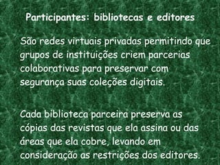 Participantes: bibliotecas e editores São redes virtuais privadas permitindo que grupos de instituições criem parcerias colaborativas para preservar com segurança suas coleções digitais.  Cada biblioteca parceira preserva as cópias das revistas que ela assina ou das áreas que ela cobre, levando em consideração as restrições dos editores. 