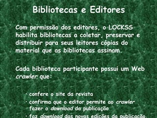 Bibliotecas e Editores Com permissão dos editores, o LOCKSS habilita bibliotecas a coletar, preservar e distribuir para seus leitores cópias do material que as bibliotecas assinam. Cada biblioteca participante possui um Web  crawler  que: confere o site da revista  confirma que o editor permite ao  crawler  fazer o  download  da publicação faz  download  das novas edições da publicação.   