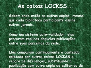 As caixas LOCKSS... Sabem onde estão as outras cópias, mesmo que cada biblioteca participante assine outros jornais. Como um sistema auto-validador, elas procuram replicas daquelas publicações entre suas parceiras da rede. Elas comparam continuamente o conteúdo coletado por outras caixas LOCKSS e repara as diferenças, substituindo a publicação com outra cópia do editor ou de um parceiro da rede. 