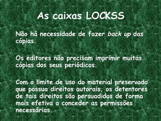 As caixas LOCKSS Não há necessidade de fazer  back up  das cópias. Os editores não precisam imprimir muitas cópias dos seus periódicos. Com o limite de uso do material preservado que possua direitos autorais, os detentores de tais direitos são persuadidos de forma mais efetiva a conceder as permissões necessárias. 